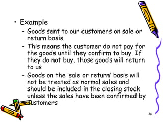 36
• Example
– Goods sent to our customers on sale or
return basis
– This means the customer do not pay for
the goods until they confirm to buy. If
they do not buy, those goods will return
to us
– Goods on the ‘sale or return’ basis will
not be treated as normal sales and
should be included in the closing stock
unless the sales have been confirmed by
customers
 