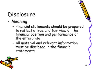 38
Disclosure
• Meaning
– Financial statements should be prepared
to reflect a true and fair view of the
financial position and performance of
the enterprise
– All material and relevant information
must be disclosed in the financial
statements
 