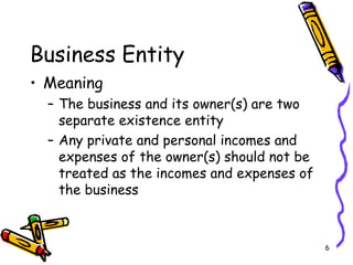 6
Business Entity
• Meaning
– The business and its owner(s) are two
separate existence entity
– Any private and personal incomes and
expenses of the owner(s) should not be
treated as the incomes and expenses of
the business
 
