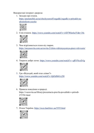 Використані інтернет джерела:
1. Загадки про птахів.
https://pustunchik.ua/ua/checkyourself/zagadki/zagadki-o-ptitsakh-na-
ukrainskom-yazyke
2. Спів пташок. https://www.youtube.com/watch?v=i1D7Wks6u1Y&t=34s
3. Чим відрізняються птахи від тварин.
https://moyaosvita.com.ua/osvita-2/chim-vidriznyayutsya-ptaxi-vid-tvarin/
4. Творити добро легко. https://www.youtube.com/watch?v=-qRVNcxD-lg
5. Гра «Відгадай, який птах співає?»
https://www.youtube.com/watch?v=Qd3dM41x29I
6. Правила поведінки в природі.
https://vseosvita.ua/library/prezentacia-pravila-povedinki-v-prirodi-
273781.html
7. Птахи України. https://aves.land.kiev.ua/5555.html
 