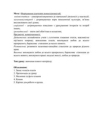 Мета : Формування ключових компетентностей:
вміння вчитися – самоорганізовуватися до навчальної діяльності у взаємодії;
загальнокультурної - дотримуватися норм мовленнєвої культури, зв’язно
висловлювати свої думки;
соціальної – дотримуватися поведінки з урахуванням інтересів та потреб
інших;
громадянської – знати свої обов’язки в колективі;
Предметні компетентності.
Дидактична: познайомити учнів з істотними ознаками птахів, важливістю
пір’яного покрову; живленням птахів; виховувати любов до всього
прекрасного, бережливе ставлення до всього живого.
Розвивальна: розвивати позитивно-емоційне ставлення до природи рідного
краю.
Виховна: виховувати любов до всього прекрасного, бережливе ставлення до
всього живого, виховувати кращі людські якості, любов до природи.
Тип уроку: вивчення нового матеріалу.
Обладнання:
1. Запис голосів птахів
2. Презентація до уроку
3. Малюнки та фото пташок
4. Кошик
5. Картки для роботи в групах.
 
