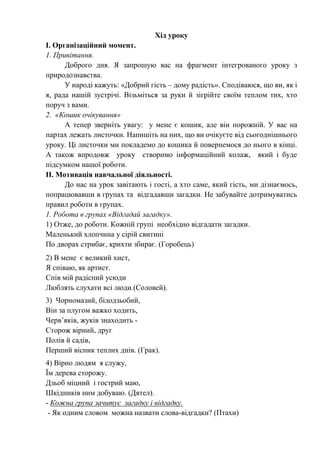 Хід уроку
І. Організаційний момент.
1. Привітання.
Доброго дня. Я запрошую вас на фрагмент інтегрованого уроку з
природознавства.
У народі кажуть: «Добрий гість – дому радість». Сподіваюся, що ви, як і
я, рада нашій зустрічі. Візьміться за руки й зігрійте своїм теплом тих, хто
поруч з вами.
2. «Кошик очікування»
А тепер зверніть увагу: у мене є кошик, але він порожній. У вас на
партах лежать листочки. Напишіть на них, що ви очікуєте від сьогоднішнього
уроку. Ці листочки ми покладемо до кошика й повернемося до нього в кінці.
А також впродовж уроку створимо інформаційний колаж, який і буде
підсумком нашої роботи.
ІІ. Мотивація навчальної діяльності.
До нас на урок завітають і гості, а хто саме, який гість, ми дізнаємось,
попрацювавши в групах та відгадавши загадки. Не забувайте дотримуватись
правил роботи в групах.
1. Робота в групах «Відгадай загадку».
1) Отже, до роботи. Кожній групі необхідно відгадати загадки.
Маленький хлопчина у сірій свитині
По дворах стрибає, крихти збирає. (Горобець)
2) В мене є великий хист,
Я співаю, як артист.
Спів мій радісний усюди
Люблять слухати всі люди.(Соловей).
3) Чорномазий, білодзьобий,
Він за плугом важко ходить,
Черв’яків, жуків знаходить -
Сторож вірний, друг
Полів й садів,
Перший вісник теплих днів. (Грак).
4) Вірно людям я служу,
Їм дерева сторожу.
Дзьоб міцний і гострий маю,
Шкідників ним добуваю. (Дятел).
- Кожна група зачитує загадку і відгадку.
- Як одним словом можна назвати слова-відгадки? (Птахи)
 