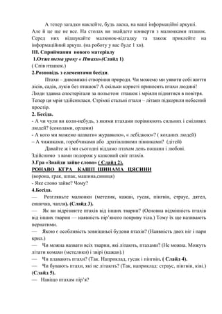 А тепер загадки наклейте, будь ласка, на ваші інформаційні аркуші.
Але й це ще не все. На столах ви знайдете конверти з малюнками пташок.
Серед них відшукайте малюнок-відгадку та також приклейте на
інформаційний аркуш. (на роботу у вас буде 1 хв).
ІІІ. Сприймання нового матеріалу
1.Отже тема уроку « Птахи»(Слайд 1)
( Спів пташок.)
2.Розповідь з елементами бесіди.
Птахи – дивовижні створіння природи. Чи можемо ми уявити собі життя
лісів, садів, луків без пташок? А скільки користі приносять птахи людині!
Люди здавна спостерігали за польотом пташок і мріяли піднятися в повітря.
Тепер ця мрія здійснилася. Стрімкі стальні птахи – літаки підкорили небесний
простір.
2. Бесіда.
- А чи чули ви коли-небудь, з якими птахами порівнюють сильних і сміливих
людей? (соколами, орлами)
- А кого ми можемо назвати« журавкою», « лебідкою»? ( коханих людей)
– А чижиками, горобчиками або дратівливими півниками? (дітей)
Давайте ж і ми сьогодні віддамо птахам день пошани і любові.
Здійснимо з вами подорож у казковий світ птахів.
3.Гра «Знайди зайве слово» ( Слайд 2).
РОНАВО КГРА КАШП ШИНАМА ЦЯСИНИ
(ворона, грак, шпак, машина,синиця)
- Яке слово зайве? Чому?
4.Бесіда.
— Розгляньте малюнки (метелик, кажан, гусак, пінгвін, страус, дятел,
синичка, чапля). (Слайд 3).
— Як ви відрізняєте птахів від інших тварин? (Основна відмінність птахів
від інших тварин — наявність пір’яного покриву тіла.) Тому їх ще називають
пернатими.
— Якою є особливість зовнішньої будови птахів? (Наявність двох ніг і пари
крил.)
— Чи можна назвати всіх тварин, які літають, птахами? (Не можна. Можуть
літати комахи (метелики) і звірі (кажан).)
— Чи плавають птахи? (Так. Наприклад, гусак і пінгвін. ( Слайд 4).
— Чи бувають птахи, які не літають? (Так, наприклад: страус, пінгвін, ківі.)
(Слайд 5).
— Навіщо птахам пір’я?
 