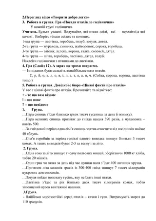 2.Перегляд відео «Творити добро легко»
3. Робота в групах. Гра «Посади птахів до годівнички»
У кожній групі годівничка
Учитель. Будьте уважні. Подумайте, які птахи осілі, які — перелітні,а які
кочові . Виберіть тільки осілих та кочових.
1-ша група — ластівка, горобець, голуб, зозуля, дятел.
2-га група — журавель, синичка, жайворонок, сорока, горобець.
3-тя група — зяблик, лелека, ворона, галка, соловей, дятел.
4-та група — шпак, горобець, ластівка, дятел, голуб.
Наклеїти годівнички з пташками до листівки.
4. Гра (Слайд 12). А зараз ще трохи пограємо.
— Із поданих букв складіть якнайбільше назв птахів.
С, р, й, о, к, л, о, в, і, п, а, т, е, а, н, ч. (Сойка, сорока, ворона, ластівка
тощо.)
5. Робота в групах. Довідкове бюро «Цікаві факти про птахів»
У вас є цікаві факти про птахів. Прочитайте та відмітьте:
+ - те що вам відоме
! – що нове
? – що невідоме
1. Група.
…Пара синиць з’їдає близько трьох тисяч гусениць за день (і взимку).
…Пара великих синиць прилітає до гнізда щодня 390 разів, а мухоловка –
навіть 500.
…За гніздовий період одна сім’я синиць здатна очистити від шкідників майже
40 яблунь.
…Сім’я горобців за період годівлі одного виводка знищує близько 3 тисяч
комах. А таких виводків буває 2-3 за весну і за літо.
2. Група.
…Одна сова за літо знищує тисячу польових мишей, зберігаючи 1000 кг хліба,
тобто 20 мішків.
…Один грак чи галка за день під час оранки поля з’їдає 400 личинок хруща.
…Протягом літа колонія граків із 300-400 гнізд знищує 7 тисяч кілограмів
цукрових довгоносиків.
…Зозуля поїдає волохату гусінь, яку не їдять інші птахи.
…Ластівка з’їдає за рік близько двох тисяч кілограмів комах, тобто
заповнений кузов вантажної машини.
3.Група.
- Найбільш морозостійкі серед птахів – качки і гуси. Витримують мороз до
110 градусів.
 