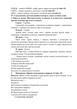 ЛЕБІДЬ – символ СОНЦЯ і добра, краси і вірного кохання (Слайд 19)
СОКІЛ – символ мужності, молодості і сили (Слайд 20 )
ОРЕЛ – символ відваги і сміливості, чоловічої краси (Слайд 21)
IV. Узагальнення, систематизація й контроль знань та вмінь учнів
1. Робота в групах. Відгадай пташку за описом та склади пазл. (окремий
аркуш). Розкажи про нього а планом.
І група – Горобець
Сіренький, метушливий, з попелястою голівкою, яскраво – коричневою
спинкою, з чорним галстуком на горлі та на грудях.
ІІ група – Сорока
Довгий хвіст. Голова, шия, воло і верхня частина грудей чорні, з
металевим зеленуватим полиском, чорний блискучий хвіст.
ІІІ група – Сова
Пір’я м’яке, сірого, бурого, і чорного відтінків з плямистим чи
смугастим малюнком. Великі жовті нерухомі очі, короткий гачкуватий дзьоб.
Лапки оперені аж до пальців, кігті дуже загнуті і гострі. У деяких видів сов на
голові два пучки пер у вигляді вушок.
ІV група – Бузько
Великий птах зі сніжно-білим та чорним оперенням, довгими лапами,
дзьобом і шиєю. Тіло видовженої форми.
- Кожна група складає з розрізних пазлів пташку (слово-відгадку) і за
планом розповідають.
1) Як називається птах?
2) Перелітний або зимуючий?
3) Чим він живиться?
4) Чим корисний людині?
Наклеїти до інформаційної листівки.
2. Повторення «Правил поводження в природі» (Слайд 22)
Вчитель: Дійсно, птахи відіграють дуже велику роль в житті людини. То як
же нам людям треба ставитися до них?
Відповіді учнів: …
Годувати;
Виготовляти годівниці та будиночки для птахів
Не галасувати в природі;
Не руйнувати гнізда;
Не брати в руки яєчка та пташенят;
Слухати спів птахів і милуватися.
СТАВЛЕННЯ ЛЮДЕЙ.
 