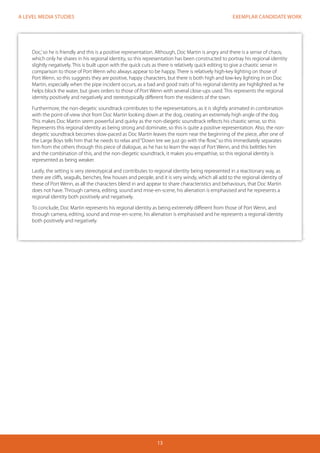 EXEMPLAR CANDIDATE WORK 
13 
A LEVEL MEDIA STUDIES 
Doc,’ so he is friendly and this is a positive representation. Although, Doc Martin is angry and there is a sense of chaos, 
which only he shares in his regional identity, so this representation has been constructed to portray his regional identity 
slightly negatively. This is built upon with the quick cuts as there is relatively quick editing to give a chaotic sense in 
comparison to those of Port Wenn who always appear to be happy. There is relatively high-key lighting on those of 
Port Wenn, so this suggests they are positive, happy characters, but there is both high and low-key lighting in on Doc 
Martin, especially when the pipe incident occurs, as a bad and good traits of his regional identity are highlighted as he 
helps block the water, but gives orders to those of Port Wenn with several close-ups used. This represents the regional 
identity positively and negatively and stereotypically different from the residents of the town. 
Furthermore, the non-diegetic soundtrack contributes to the representations, as it is slightly animated in combination 
with the point-of-view shot from Doc Martin looking down at the dog, creating an extremely high angle of the dog. 
This makes Doc Martin seem powerful and quirky as the non-diegetic soundtrack reflects his chaotic sense, so this 
Represents this regional identity as being strong and dominate, so this is quite a positive representation. Also, the non-diegetic 
soundtrack becomes slow-paced as Doc Martin leaves the room near the beginning of the piece, after one of 
the Large Boys tells him that he needs to relax and “Down ‘ere we just go with the flow,” so this immediately separates 
him from the others through this piece of dialogue, as he has to learn the ways of Port Wenn, and this belittles him 
and the combination of this, and the non-diegetic soundtrack, it makes you empathise, so this regional identity is 
represented as being weaker. 
Lastly, the setting is very stereotypical and contributes to regional identity being represented in a reactionary way, as 
there are cliffs, seagulls, benches, few houses and people, and it is very windy, which all add to the regional identity of 
these of Port Wenn, as all the characters blend in and appear to share characteristics and behaviours, that Doc Martin 
does not have. Through camera, editing, sound and mise-en-scene, his alienation is emphasised and he represents a 
regional identity both positively and negatively. 
To conclude, Doc Martin represents his regional identity as being extremely different from those of Port Wenn, and 
through camera, editing, sound and mise-en-scene, his alienation is emphasised and he represents a regional identity 
both positively and negatively. 
 