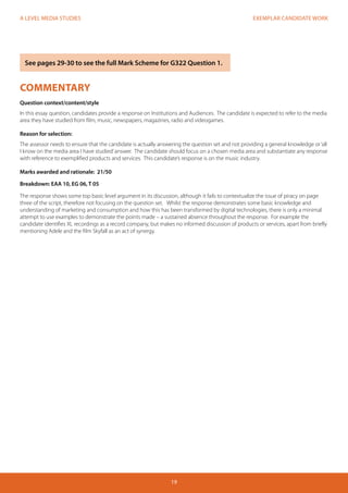 EXEMPLAR CANDIDATE WORK 
19 
A LEVEL MEDIA STUDIES 
COMMENTARY 
Question context/content/style 
In this essay question, candidates provide a response on Institutions and Audiences. The candidate is expected to refer to the media 
area they have studied from film, music, newspapers, magazines, radio and videogames. 
Reason for selection: 
The assessor needs to ensure that the candidate is actually answering the question set and not providing a general knowledge or ‘all 
I know on the media area I have studied’ answer. The candidate should focus on a chosen media area and substantiate any response 
with reference to exemplified products and services. This candidate’s response is on the music industry. 
Marks awarded and rationale: 21/50 
Breakdown: EAA 10, EG 06, T 05 
The response shows some top basic level argument in its discussion, although it fails to contextualize the issue of piracy on page 
three of the script, therefore not focusing on the question set. Whilst the response demonstrates some basic knowledge and 
understanding of marketing and consumption and how this has been transformed by digital technologies, there is only a minimal 
attempt to use examples to demonstrate the points made – a sustained absence throughout the response. For example the 
candidate identifies XL recordings as a record company, but makes no informed discussion of products or services, apart from briefly 
mentioning Adele and the film Skyfall as an act of synergy. 
See pages 29-30 to see the full Mark Scheme for G322 Question 1. 
 