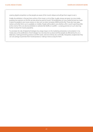 EXEMPLAR CANDIDATE WORK 
21 
A LEVEL MEDIA STUDIES 
creating digital competition so that people are aware of the movie’s release and will get them eager to see it. 
Finally, the exhibition is the part that confirms if the movie is a hit or flop. Usually, reviews are given via cross-media 
purposes but opinions on the film are also done by word of mouth. The proliferation of cross-media formats has made 
it easier for people to see movie reviews on sites such as rotten tomatoes, IMDB and the like. These also have apps, 
twitters and other forms so it is available on mobiles. People will be able to see whether a film is worth watching while 
at the cinema. Films can also be exhibited on websites like Netflix or Lovefilm – so doing premiers on such sites may 
further increase the movies popularity. 
To conclude, the role of digital technologies has a large impact on the marketing and product consumption in my 
media area as the proliferation of technologies has now become so advanced that people are affected by this on a 
daily basis, making promoting products and film easier, and since Disney are a vertically intergrated, conglonerate they 
can use synergy to promote their movies/products, making it twice as easy for them. 
 