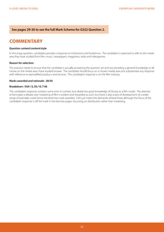 EXEMPLAR CANDIDATE WORK 
22 
A LEVEL MEDIA STUDIES 
COMMENTARY 
Question context/content/style 
In this essay question, candidates provide a response on Institutions and Audiences. The candidate is expected to refer to the media 
area they have studied from film, music, newspapers, magazines, radio and videogames. 
Reason for selection: 
The assessor needs to ensure that the candidate is actually answering the question set and not providing a general knowledge or ‘all 
I know on the media area I have studied’ answer. The candidate should focus on a chosen media area and substantiate any response 
with reference to exemplified products and services. This candidate’s response is on the film industry. 
Marks awarded and rationale: 28/50 
Breakdown: EAA 12, EG 10, T 06 
The candidate’s response contains some error in context, but clearly has good knowledge of Disney as a film studio. The attempt 
to formulate a debate over marketing of film is evident and rewarded as such, but there is also a lack of development of a wider 
range of examples used, hence the level two mark awarded. EAA just meets the demands of level three although the focus of the 
candidate’s response is ‘off the mark’ in the last two pages, focussing on distribution rather than marketing. 
See pages 29-30 to see the full Mark Scheme for G322 Question 2. 
 