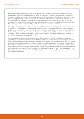 EXEMPLAR CANDIDATE WORK 
24 
A LEVEL MEDIA STUDIES 
for example illegal websites such as ‘Imerti’ are being increasingly used by audiences to share and download music 
illegally. Major Labels such as Sony don’t like the idea of file sharing as they believe it is disrespectful to the artist by 
not paying money for their music, it also reduces the amount the label earn and Major Labels care about money that 
they’re making than the music they are producing. In comparison, Indie Labels such as XL recordings don’t mind as 
much as Major Labels like Sony. This is because they believe it’s a free advertising method and gains the artist free 
recognition to a whole range of awareness, it is also promoting them and creating an image for the artist, as they don’t 
have as many promotional methods as Major labels like Sony, such as horizontal integration. 
Other digital technologies used in the music industry are Web 2.0, this is sites used to promote music and stream it to 
audiences, such as Youtube, this site is a video website that promotes artists showing their music videos and allowing 
people to comment etc, This use of streaming for Indie artists such as Young Kato is important as its creating a fanbase 
for the artist by allowing audiences to ‘like’ and ‘share’ their music. There is also a link to buy the song in the video on 
itunes, this is where audiences buy their music and put it onto their ipod. This creates a simple way for audiences to 
immediately buy the song as more people will do it. 
Some Major Labels such as Sony market their music using 360° branding. This is where the Label owns a specific 
percentage of the artists control and are able to adopt ownership of an artists marketing and consumption strategies, 
such as singles like Robbie Williams signing a 360 degree contract with EMI. This means that EMI will then have control 
over method such as where and how the music is made, etc. This is a disadvantage to artists such as Robbie because 
he wont have as much freedom when making his music and it might not sound the way he might want it. In contrast, 
Indie Labels do not use 360 branding as they believe in integrity and giving the artist freedom on how they make their 
music, making them unique and more respected as artists, as Vampire Weekend will have a niche, loyal audience and 
fanbase that enjoy their music because of how different it is and how it has been produced and created by them and 
not controlled by their label. 
 