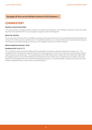 EXEMPLAR CANDIDATE WORK 
25 
A LEVEL MEDIA STUDIES 
COMMENTARY 
Question context/content/style 
In this essay question, candidates provide a response on Institutions and Audiences. The candidate is expected to refer to the media 
area they have studied from film, music, newspapers, magazines, radio and videogames. 
Reason for selection: 
The assessor needs to ensure that the candidate is actually answering the question set and not providing a general knowledge or ‘all 
I know on the media area I have studied’ answer. The candidate should focus on a chosen media area and substantiate any response 
with reference to exemplified products and services. This candidate’s response is on the film industry. 
Marks awarded and rationale: 34/50 
Breakdown EAA 14, EG 13, T 7 
This is a proficient response by the candidate who has attempted to formulate an argument addressing the question set. The 
candidate attempts to explore the argument through the marketing practices of music tied in with Sony creating synergy through a 
range of products and partnerships. The candidate argues that smaller labels cannot compete with the marketing of major labels, 
but suggests that the use of social networking has transformed the way in which music is marketed, eg XL recordings. They show 
proficient understanding of the task and of institutional/audience practices – factual knowledge is mostly accurate, although these 
could be developed further in order to obtain a top level response. 
See pages 29-30 to see the full Mark Scheme for G322 Question 2. 
 