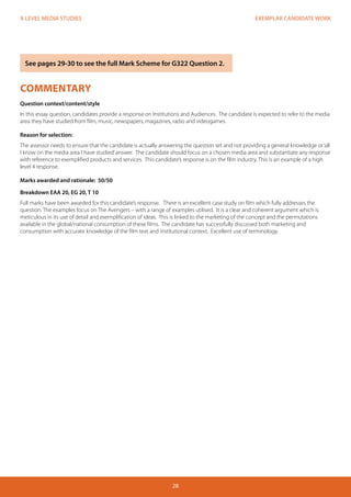 EXEMPLAR CANDIDATE WORK 
28 
A LEVEL MEDIA STUDIES 
COMMENTARY 
Question context/content/style 
In this essay question, candidates provide a response on Institutions and Audiences. The candidate is expected to refer to the media 
area they have studied from film, music, newspapers, magazines, radio and videogames. 
Reason for selection: 
The assessor needs to ensure that the candidate is actually answering the question set and not providing a general knowledge or ‘all 
I know on the media area I have studied’ answer. The candidate should focus on a chosen media area and substantiate any response 
with reference to exemplified products and services. This candidate’s response is on the film industry. This is an example of a high 
level 4 response. 
Marks awarded and rationale: 50/50 
Breakdown EAA 20, EG 20, T 10 
Full marks have been awarded for this candidate’s response. There is an excellent case study on film which fully addresses the 
question. The examples focus on The Avengers – with a range of examples utilised. It is a clear and coherent argument which is 
meticulous in its use of detail and exemplification of ideas. This is linked to the marketing of the concept and the permutations 
available in the global/national consumption of these films. The candidate has successfully discussed both marketing and 
consumption with accurate knowledge of the film text and institutional context. Excellent use of terminology. 
See pages 29-30 to see the full Mark Scheme for G322 Question 2. 
 