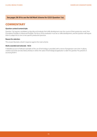 EXEMPLAR CANDIDATE WORK 
34 
A LEVEL MEDIA STUDIES 
COMMENTARY 
Question context/content/style 
Question 1(a) requires candidates to describe and evaluate their skills development over the course of their production work, from 
Foundation Portfolio to Advanced Portfolio. The focus of this evaluation must be on skills development, and the question will require 
them to adapt this to one or two specific production practices. 
Reason for selection: 
This answer illustrates a level 3 response against the mark scheme. 
Marks awarded and rationale: 18/25 
A detailed account of relevant examples of the use of technology is provided, with a sense of progression over time. In places, 
creative outcomes are described, whereas in others the value of technological application is taken for granted. This prevents it 
accessing level 4. 
See pages 38-39 to see the full Mark Scheme for G325 Question 1(a). 
 