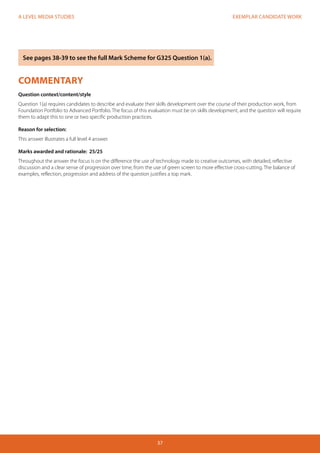 EXEMPLAR CANDIDATE WORK 
37 
A LEVEL MEDIA STUDIES 
COMMENTARY 
Question context/content/style 
Question 1(a) requires candidates to describe and evaluate their skills development over the course of their production work, from 
Foundation Portfolio to Advanced Portfolio. The focus of this evaluation must be on skills development, and the question will require 
them to adapt this to one or two specific production practices. 
Reason for selection: 
This answer illustrates a full level 4 answer. 
Marks awarded and rationale: 25/25 
Throughout the answer the focus is on the difference the use of technology made to creative outcomes, with detailed, reflective 
discussion and a clear sense of progression over time, from the use of green screen to more effective cross-cutting. The balance of 
examples, reflection, progression and address of the question justifies a top mark. 
See pages 38-39 to see the full Mark Scheme for G325 Question 1(a). 
 
