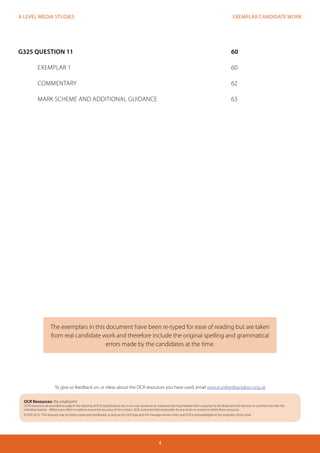 EXEMPLAR CANDIDATE WORK 
4 
A LEVEL MEDIA STUDIES 
G325 QUESTION 11 60 
EXEMPLAR 1 60 
COMMENTARY 62 
MARK SCHEME AND ADDITIONAL GUIDANCE 63 
The exemplars in this document have been re-typed for ease of reading but are taken 
from real candidate work and therefore include the original spelling and grammatical 
errors made by the candidates at the time. 
OCR Resources: the small print 
OCR’s resources are provided to support the teaching of OCR specifications, but in no way constitute an endorsed teaching method that is required by the Board and the decision to use them lies with the 
individual teacher. Whilst every effort is made to ensure the accuracy of the content, OCR cannot be held responsible for any errors or omissions within these resources. 
© OCR 2014 - This resource may be freely copied and distributed, as long as the OCR logo and this message remain intact and OCR is acknowledged as the originator of this work. 
To give us feedback on, or ideas about the OCR resources you have used, email resourcesfeedback@ocr.org.uk 
 