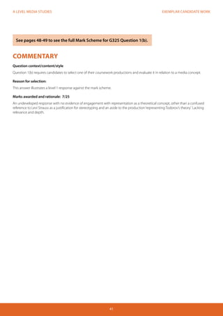 EXEMPLAR CANDIDATE WORK 
41 
A LEVEL MEDIA STUDIES 
COMMENTARY 
Question context/content/style 
Question 1(b) requires candidates to select one of their coursework productions and evaluate it in relation to a media concept. 
Reason for selection: 
This answer illustrates a level 1 response against the mark scheme. 
Marks awarded and rationale: 7/25 
An undeveloped response with no evidence of engagement with representation as a theoretical concept, other than a confused 
reference to Levi Strauss as a justification for stereotyping and an aside to the production ‘representing Todorov’s theory’. Lacking 
relevance and depth. 
See pages 48-49 to see the full Mark Scheme for G325 Question 1(b). 
 