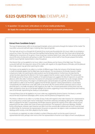 EXEMPLAR CANDIDATE WORK 
42 
A LEVEL MEDIA STUDIES 
Extract from Candidate Script 2 
The issue of representation refers to the portrayal of people, actions and events through the medium’ of the media’. The 
issue often surrounds itself with topics involving; Race, Age and gender. 
The main task set out to us through the A2 period of my course was the production of a music video, to accompany a 
song of our choice. The song I chose was ‘Evening/Morning’ by ‘Bomay Cycle Club’, with the chosen genre being Indie. 
Following the conventions of my genre, I chose to portray a narrative based music video with the narrative basing itself 
around the story of a boy and a girl going on a date. The narrative centres itself on how the pair prepare themselves, 
and the issue of gender representation is clear throughout. 
One theorist that can be applied to my music video is Laura Mulvey and her theory of the Male Gaze. This theory 
surrounds itself with the voyeuristic nature of the media, with regards to the objectification of females, and the pleasure 
that a male viewer may get when watching the video. 
This theory can be applied to my video in a number of different ways. Firstly, the inclusion of the female character 
in itself immediately applies that the Male Gaze may be relevant. The very presence of a female character is likely 
to lead some males into watching the video purely to see the female presence. Furthermore, the idea that the 
camera has been placed by the director in her house suggests that the society is quite intimate. The camera trails 
the female around her house, which impedes on her personal space are suggests the idea of voyeurism, to watch for 
pleasure, within the video. Furthermore, the practice of cutting back and forth between her as she changes clothes 
is very invasive of her privacy. This stage is considered quite a personal aspect of a girls life, and the fact that the 
male audience is able to see this firmly suggests that the female character is being represented as a visual object. 
Comparatively, the male temari in the sake outfit as the temari still. The camera remains stationary and as a result 
personal space is not really intruded on with regards to the male. The constant presentation of long shots onto the 
male, compared to close ups on the female highlights this further, suggesting a much more provocative and involving 
view of the female, representing her clearly as a sexual object. 
A second theory that can be applied to my music video was suggested by Antonio Gramsci. His theory is centred 
around the lack of dominant ideololgies within society, and the presence of hegemonic norms. 
This theory is relevent to my video in a number of ways. Firstly with regards to the male character, he is represented as 
an uncaring and as a result, quite macho manly figure. He remains stationary and playing video games, making little 
effort to prepare for the date. Comparatively, the female character spends the majority of the video rushing around 
preparing for the date, clearly with a look of stress and excitement. This represents a dominant ideology heartfelt, 
loving caring figures, whereas male characters are often much less romantically involved and are much more focused 
on other things. As mentioned, the representation of women as voyeuristic sex objects is also considered a dominant 
ideology within society, a trait often played on by the media. 
In conclusion, as suggested, my video included a number of features which can be discussed in terms of 
representational issues, perhaps note more so then the representation of women as an object of men’s sexual pleasure. 
G325 QUESTION 1(b): EXEMPLAR 2 
1. In question 1(b) you must write about one of your media productions. 
(b) Apply the concept of representation to one of your coursework productions [25] 
 