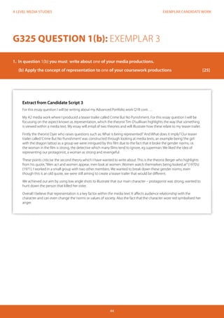 EXEMPLAR CANDIDATE WORK 
44 
A LEVEL MEDIA STUDIES 
Extract from Candidate Script 3 
For this essay question I will be writing about my Advanced Portfolio work Q1B cont…. 
My A2 media work where I produced a teaser trailer called Crime But No Punishment. For this essay question I will be 
focussing on the aspect known as representation, which the theorist Tim O’suillivan highlights the way that something 
is viewed within a media text. My essay will entail of two theories and will illustrate how these relate to my teaser trailer. 
Firstly the theorist Dyer who raises questions such as: What is being represented? And What does it imply? Our teaser 
trailer called ‘Crime But No Punishment’ was constructed through looking at media texts, an example being ‘the girl 
with the dragon tattoo’ as a group we were intrigued by this film due to the fact that it broke the gender norms, i.e. 
the woman in the film is strong, the detective which many films tend to ignore, eg superman. We liked the idea of 
representing our protagonist, a woman as strong and revengeful. 
These points criticise the second theory which I have wanted to write about. This is the theorist Berger who highlights 
from his quote, “Men act and women appear, men look at women. Women watch themselves being looked at” (1970’s) 
(1971). I worked in a small group with two other members. We wanted to break down these gender norms, even 
though this is an old quote, we were still aiming to create a teaser trailer that would be different. 
We achieved our aim by using low angle shots to illustrate that our main character – protagonist was strong, wanted to 
hunt down the person that killed her sister. 
Overall I believe that representation is a key factor within the media text. It affects audience relationship with the 
character and can even change the norms or values of society. Also the fact that the character wore red symbolised her 
anger. 
G325 QUESTION 1(b): EXEMPLAR 3 
1. In question 1(b) you must write about one of your media productions. 
(b) Apply the concept of representation to one of your coursework productions [25] 
 