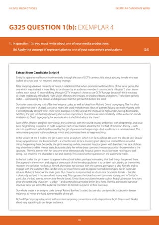 EXEMPLAR CANDIDATE WORK 
46 
A LEVEL MEDIA STUDIES 
Extract from Candidate Script 4 
‘Entity’ is a paranormal horror shown entirely through the use of CCTV cameras. It is about a young female who was 
bullied at school and has returned seeking revenge. 
After studying Maslow’s hierarchy of needs, I established that when promoted with two films of the same genre, the 
one which was abstract is more likely to be chosen by an audience member. I constructed a trilogy of 3 short teaser 
trailers, each about 10 seconds long, through CCTV imagery. I chose to use CCTV footage because I felt it was easy 
to create realistically. We added night vision effects to the images, in shades of blues and greens. These were generic 
codes – connotating the poison and depression that the girl had felt before she died. 
Our trailer uses a strong trait of Barthes’ enigma codes, as well as ideas from Richard Dyer’s typography. The first shot 
the audience sees is of a girl, outside at ‘night’. We used melodramatic ideas of pathetic fallacy to create mystery, with 
it stereotypically at night time. There is no dialogue in ‘Entity’ and all the shots are of high angles, facing downwards, 
belittling the girl, symbolically showing she is of no importance. Questions are raised instantly in the audience’s minds 
in relation to Dyer’s typography, for example who is she? And why is she there? 
Each of the 3 trailers progress intension as they continue, with the sound (mainly ambience, with deep strings and loud 
bass) heightening in volume to build suspense. Each of our trailers abide by the first half of Todorov’s theory – each 
starts in equilibrium, which is disrupted by the girl of paranormal happenings – but equilibrium is never restored. This 
raises more questions in the audiences minds and promotes them to keep watching. 
In the second of the 3 trailers, the girl is seen to be an asylum- which is in fact a school. We used the idea of Levi Strauss’ 
binary oppositions in the location itself – a school is seen to be a trusted, good place, but instead there are awful 
things happening there. Secondly, the girl is wearing a white, oversized hospital gown with bare feet. Her lack of shoes 
may show her childlike mental state, but particularly her white dress connotes innocence, purity – however she is the 
opposite. There is a myth with her costume since stereotypically hospital gowns would connote healing and well 
being, but this time the character is evil and deathly. This voices further questions in the audiences’ minds. 
In the last trailer, the girl is seen to appear in the school toilets, perhaps insinuating that bad things happened there. 
She appears in the mirror - and a typical stereotype of the female population is to be seen vain, staring at themselves. 
However the girl does not look at herself, she makes eye contact with the camera, perhaps in a plea for help and to 
engage with the audience. This can be seen, as Tessa Perkins said, to oppose normal stereotypes, but in particular 
in Laura Mulvey’s theory of the male gaze. Our character is represented as a hysterical desperate female – but she 
is obviously evil and is not sexualised in any way. This opposes the idea that men dominate society, and in ‘Entity’ in 
particular, the bad events are certainly female based. ‘Entity’ does not obey theories such as Propp’s character functions 
since she is the only character – a villain – and so the plot cannot be driven by a hero. There is a restricted narrative 
structure since we aimed for audience members to decode our piece in their own way. 
Our whole teaser is an enigma code (one of Roland Barthes 5 codes) but we also use symbolic codes with deeper 
meanings to mirror the hard, tormented life of the girl. 
Richard Dyer’s typography paired with constant opposing conventions and justapositions (both Strauss and Neale’s 
ideas) very appealing to our target audience. 
G325 QUESTION 1(b): EXEMPLAR 4 
1. In question 1(b) you must write about one of your media productions. 
(b) Apply the concept of representation to one of your coursework productions [25] 
 