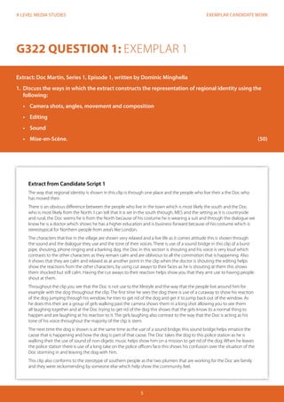 EXEMPLAR CANDIDATE WORK 
5 
A LEVEL MEDIA STUDIES 
G322 QUESTION 1: EXEMPLAR 1 
Extract: Doc Martin, Series 1, Episode 1, written by Dominic Minghella 
1. Discuss the ways in which the extract constructs the representation of regional identity using the 
following: 
• Camera shots, angles, movement and composition 
• Editing 
• Sound 
• Mise-en-Scène. (50) 
Extract from Candidate Script 1 
The way that regional identity is shown in this clip is through one place and the people who live their a the Doc who 
has moved their. 
There is an obvious difference between the people who live in the town which is most likely the south and the Doc 
who is most likely from the North. I can tell that it is set in the south through, MES and the setting as it is countryside 
and rural, the Doc seems he is from the North because of his costume he is wearing a suit and through the dialogue we 
know he is a doctor which shows he has a higher education and is business forward because of his costume which is 
stereotypical for Northern people from area’s like London. 
The characters that live in the village are shown very relaxed and a live life as it comes attitude this is shown through 
the sound and the dialogue they use and the tone of their voices. There is use of a sound bridge in this clip of a burst 
pipe, shouting, phone ringing and a barking dog. the Doc in this section is shouting and his voice is very loud which 
contrasts to the other characters as they remain calm and are oblivious to all the commotion that is happening. Also 
it shows that they are calm and relaxed as at another point in the clip when the doctor is shouting the editing helps 
show the reactions from the other characters, by using cut aways to their faces as he is shouting at them this shows 
them shocked but still calm. Having the cut aways to their reaction helps show you that they arnt use to having people 
shout at them. 
Throughout the clip you see that the Doc is not use to the lifestyle and the way that the people live around him for 
example with the dog throughout the clip. The first time he sees the dog there is use of a cutaway to show his reaction 
of the dog jumping through his window, he tries to get rid of the dog and get it to jump back out of the window. As 
he does this their are a group of girls walking past the camera shows them in a long shot allowing you to see them 
all laughing together and at the Doc trying to get rid of the dog this shows that the girls know its a normal thing to 
happen and are laughing at his reaction to it. The girls laughing also contrast to the way that the Doc is acting as his 
tone of his voice throughout the majority of the clip is stern. 
The next time the dog is shown is at the same time as the use of a sound bridge, this sound bridge helps ematice the 
caose that is happening and how the dog is part of that caose. The Doc takes the dog to this police station as he is 
walking their the use of sound of non-digetic music helps show him on a mission to get rid of the dog. When he leaves 
the police station there is use of a long take on the police officers face this shows his confusion over the situation of the 
Doc storming in and leaving the dog with him. 
This clip also conforms to the sterotype of southern people as the two plumers that are working for the Doc are family 
and they were reckomending by someone else which help show the community feel. 
 