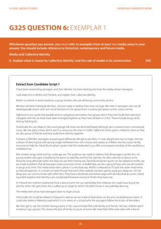 EXEMPLAR CANDIDATE WORK 
50 
A LEVEL MEDIA STUDIES 
Extract from Candidate Script 1 
I have been researching teenagers and their identity. I’ve been looking into how the media shown teenagers. 
I will relate this to Misfits and Fishtank, and explain their collective identity. 
Misfits is a british tv series based on a group of teens who are all facing community service. 
We learn all there individual identity’s and are made to believe they have no hope. We meet 5 teenagers who are all 
stereotypically shown with anti-social behavior. In the group there is a party girl, sports runner, cocky one etc. 
Tajfel and turner quote that ‘people tend to categorise themselves into groups which they then build their identity’s’. 
I disagree with this as these have been emerged together as they have all been in crime. These include drugs, drink 
driving, fighting etc. 
Historically this can relate to Skins and grange hill, these are all school based although skins covered more controversial 
issues. We see petty crimes which aren’t as serious as the ones in misfits. Tajfel and turner quite is related to skins as they 
are all a group of friends and they build there identity together. 
Fishtank a 2009 film, teenagers are portrayed differently. We get to see Mia a 15 year old girl who has no hope. She has 
a dream of dancing but with young single mothered mum who shouts and swears at children she has a poor family 
structure to help her. David Buckingham quotes that the media don’t just offer a transparent window of the world but a 
mediated one. 
Mia smokes, binge drink and has underage sex. The audience are made to believe that all teenagers are like this. He 
young mother who gets a boyfriend, he wants to help Mia and find her identity. He often asks her to dance to his 
favourite song although when she does we see them having sex. David Buckingham quote can be related to misfits, we 
are made to believe that all teenagers have convicted crimes. In Bullett Boy we see a gang of boys who are all involved 
in drugs and crime. The media show teen culture in a very bad way. Misfits is released on TV past the water shed times 
as they all swear etc. It is shown on both E4 and channel 4, their website contains games, podcasts, blogs etc. On the 
blogs you can communicate with other fans. They have a facebook and twitter page with all individual accounts. David 
Gauntlett explains that identity’s are complicated however everyone thinks they have one. 
In Fishtank her mothers boyfriends finds a dance event she can attend Mia then believes she made have found her 
identity when she gets there she is called up on stage for which she didn’t know it was pole/lap dancing. 
The media then show how teenagers have no hope or luck. 
Historically this could be related to Dawson’s creek as we are made to look down on the anti-social behaviour teens. It 
could also relate to Waterloo road which is a tv series on a school who the youngens follow the action of the olders. 
We then get to see the mother having a party in her council estate flats with family and friends. Her two children aren’t 
invited an stay upstairs. This shows the lack of family structure at home. We meet Mia’s little sister tyler with a friend 
G325 QUESTION 6: EXEMPLAR 1 
Whichever question you answer, you must refer to examples from at least two media areas in your 
answer. You should include reference to historical, contemporary and future media. 
Media and Collective Identity 
6. Explain what is meant by ‘collective identity’ and the role of media in its construction. [50] 
 