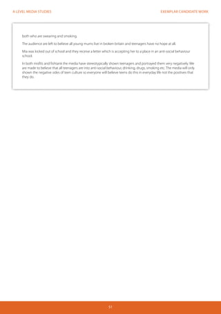 EXEMPLAR CANDIDATE WORK 
51 
A LEVEL MEDIA STUDIES 
both who are swearing and smoking. 
The audience are left to believe all young mums live in broken britain and teenagers have no hope at all. 
Mia was kicked out of school and they receive a letter which is accepting her to a place in an anti-social behaviour 
school. 
In both misfits and fishtank the media have stereotypically shown teenagers and portrayed them very negatively. We 
are made to believe that all teenagers are into anti-social behaviour, drinking, drugs, smoking etc. The media will only 
shown the negative sides of teen culture so everyone will believe teens do this in everyday life not the positives that 
they do. 
 