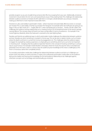 EXEMPLAR CANDIDATE WORK 
61 
A LEVEL MEDIA STUDIES 
provides escapism as you are virtually living someone else’s life, thus escaping from your own. Additionally, emotional 
investment is found when the Sim turns and waves/shouts at you if they need eg food. This challenges the relationship 
between audience and text as it breaks the 4th wall, there is no longer a divide between you and your character, 
making you feel that it’s more important to look after them. 
Irreverence is also used widely in postmodern media – where important and potentially offensive events or concepts 
are mocked. This is used widely in Family Guy and also The Hangover. For example when the ‘wolf pack’ are going to Las 
Vegas in the car, Alan mocks 9/11 – ‘maybe after 9/11, when everybody got so sensitive…Thanks a lot Bin Laden’. This 
challenges the audience and text relationship as it is creating humour out of something known to be serious, perhaps 
causing offence. The concept of lack of history can have a similar effect in terms of irreverence – for example in the 
movie Inglorious Basterds, where the holocaust is reversed to the Jews fighting Nazis. 
Parodies and Pastiche are additional ways in which postmodern media challenges the relationship between audience 
and text. Parodies are when something is mocked in a funny way. This can be seen in slasher movies, such as Scream, 
where the deaths and horror is turned into humour by exaggeration etc. This challenges what the audience expect 
to happen for example by creating suspension, or a big build up to something which turns out to be not important 
or shocking at all – changing what the audience expected. Pastiche is the concept of mocking something in a serious 
way to cause humour. For example Charlie Brooker’s newswipe, where he mocks the way the news is recorded and 
presented. Since the news is seen in a serious way, the audiences prior knowledge of the news is challenged, as this 
time it is humorous rather then completely serious. 
To conclude, postmodern media does challenge the relationship between audience and text as it challenges our 
known truths and values on events and texts. In order to be understood, postmodern media relies on the audience 
being active readers and having prior knowledge, for the text/audience relationship to be challenged against, 
otherwise concepts such as bricolage and intertextuality go unnoticed. 
 