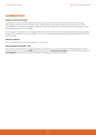 EXEMPLAR CANDIDATE WORK 
62 
A LEVEL MEDIA STUDIES 
COMMENTARY 
Question context/content/style 
Candidates must choose one of the optional topic areas, in advance of the examination and, through specific case studies, 
texts, debates and research of the candidates’ choice, prepare to demonstrate understanding of the contemporary issue. This 
understanding must combine knowledge of at least two media and a range of texts, industries, audiences and debates, but these 
are to be selected by the centre/candidate. 
For the purposes of examination a contemporary media text is defined as being a media text that was published or released within 
five years of the examination date. For example, in June 2015 a contemporary media text would be any media text from the period 
of 2010 onwards. 
Reason for selection: 
This answer illustrates a level 3 response against the mark scheme. 
Marks awarded and rationale: 35/50 
The concept of postmodernism is handled proficiently in this answer. A range of theoretical elements (bricolage, pastiche, hyper-reality, 
grand narratives) are applied (EAA) with varying conviction to contemporary examples with some simplicity and lapses of 
terminological precision, along with a lack of balance in the debate preventing access to level 4. 
 