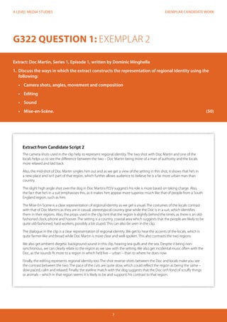 EXEMPLAR CANDIDATE WORK 
7 
A LEVEL MEDIA STUDIES 
G322 QUESTION 1: EXEMPLAR 2 
Extract: Doc Martin, Series 1, Episode 1, written by Dominic Minghella 
1. Discuss the ways in which the extract constructs the representation of regional identity using the 
following: 
• Camera shots, angles, movement and composition 
• Editing 
• Sound 
• Mise-en-Scène. (50) 
Extract from Candidate Script 2 
The camera shots used in the clip help to represent regional identity. The two shot with Doc Martin and one of the 
locals helps us to see the difference between the two – Doc Martin being more of a man of authority and the locals 
more relaxed and laid back. 
Also, the mid-shot of Doc Martin singles him out and as we get a view of the setting in this shot, it shows that he’s in 
a new place and isn’t part of that region, which further allows audience to believe he is a far more urban man than 
country. 
The slight high angle shot over the dog in Doc Martins P.O.V suggest’s his role is more based on taking charge. Also, 
the fact that he’s in a suit emphasises this, as it makes him appear more superior, much like that of people from a South 
England region, such as him. 
The Mise-En-Scene is a clear representation of regional identity as we get a visual. The costumes of the locals contrast 
with that of Doc Martins as they are in casual, stereotypical country gear while the Doc is in a suit, which identifies 
them in their regions. Also, the props used in the clip hint that the region is slightly behind the times, as there is an old-fashioned 
clock, phone and hoover. The setting is a country, coastal area which suggests that the people are likely to be 
quite old-fashioned, hard workers, possibly a bit stupid. This can also be seen in the clip. 
The dialogue in the clip is a clear representation of regional identity. We get to hear the accents of the locals, which is 
quite farmer-like and broad while Doc Martin is more clear and well-spoken. This also contrasts the two regions. 
We also get ambient diegetic background sound in this clip, hearing sea-gulls and the sea. Despite it being non-synchronous, 
we can clearly relate to the region as we saw with the setting. We also get incidental music often with the 
Doc, as the sounds fit more to a region in which he’d live – urban – than to where he does now. 
Finally, the editing represents regional identity too. The shot-reverse-shots between the Doc and locals make you see 
the contrast between the two. The pace of the cuts are quite slow, which could reflect the region as being the same – 
slow paced, calm and relaxed. Finally, the eyeline match with the dog suggests that the Doc isn’t fond of scruffy things 
or animals – which in that region seems it is likely to be and supports his contrast to that region. 
 