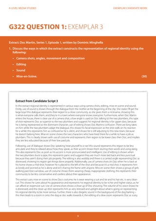EXEMPLAR CANDIDATE WORK 
9 
A LEVEL MEDIA STUDIES 
G322 QUESTION 1: EXEMPLAR 3 
Extract: Doc Martin, Series 1, Episode 1, written by Dominic Minghella 
1. Discuss the ways in which the extract constructs the representation of regional identity using the 
following: 
• Camera shots, angles, movement and composition 
• Editing 
• Sound 
• Mise-en-Scène. (50) 
Extract from Candidate Script 3 
In this extract regional identity is represented in various ways using camera shots, editing, mise en scene and sound. 
Firstly, use of sound is shown through the dialogue from the mother at the beginning of the clip. She states ‘I’ll get the 
large boys’ this dialogue represents their region to a close community, as she gives them a nickname, showing this 
is what everyone calls them, and they’re in a town where everyone knows everyone. Furthermore, when Doc Martin 
enters the house, there is clear use of a camera shot, a low angle is used on Doc talking to the two plumbers, this type 
of shot represents Doc as superior to the two plumbers and suggests his regional identity is for upper class, because 
he is being represented as the dominant character, use of editing shows Doc Martins confusion. There are long takes 
on him while the two plumbers adapt the dialogue, this shows his facial expression as the shot stalls on his reaction 
for a while, this represents him as confused as he is silent, and shows he is still adjusting to this new town, because 
he doesn’t belong here. Mise en scene shows the two characters who have lived there for a while to have a job as 
plumbers. This is clearly shown with use of costume and represents their region to be lower class then Doc, and implies 
they are less educated because of their low paid job. 
Following, use of dialogue shows Doc speaking ‘treat yourself to a nan’ this sound represents this region to be less 
articulate and they’re relaxed about how they speak, as their accent shows them slurring their words and using slang. 
This also represents Doc as posh as his accent is more pronunciated and intelligent. Use of editing is shown when 
the two plumbers burst a pipe, this represents panic and suggests they are much more laid back and less punctual 
because they aren’t doing their job properly. The editing is also wobbly and there is a canted angle representing Doc as 
distressed, showing his region get things done properly. Additionally, use of camera shots on Doc when he is back at 
his home shows a mid shot, however he is placed to the left of the shot and because it’s a mid shot, it represents him 
as lonely and worried as he is alone and isn’t sharing the frame with anyone. Miss en scene then shows a group of girls 
walking past Docs window, use of costume shows them wearing cheap, inappropriate clothing, this represents their 
community to be less conservative and careless about their appearance. 
This extract uses mise en scene to show Docs costume, he is wear wearing a suit and tie and his hair etc. is very clean 
cut. This shows he cares about his appearance and represents his regional identity to be richer and higher status, as he 
can afford an expensive suit. Use of camera shots shows a close up of Doc shouting. The volume of his voice shows he 
is distressed, and the close-up shot represents him as very stressed and uptight about what is going on representing 
his regional identity to be more serious. Further, there is also diegetic sound in the background of the dog barking – 
this then leads to a zoom in onto the dog as doc walks towards it, the editing of a slow zoom represents Doc as scary, 
 