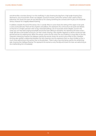 EXEMPLAR CANDIDATE WORK
10
A LEVEL MEDIA STUDIES
and almost like a monster closing in on the small dog, it is also showing the dog from a high angle showing Docs
dominance. Use of sound then shows non-diegetic sound of a hoover, a tilt of the camera is then used to show a
policeman, this shows this town are very laid back as he is doing something the contrasts with his job, as he should be
serious, however he is happily relaxed hovering.
In addition, towards the end of the extract, Doc is outside. Mise en scene shows the setting of this region to be quite
a rural, countryside area. There are lots of greens and yellows, this represents this community to be quiet and relaxed,
as they live in a simple rural town with no big, industrial buildings. Use of sound also shows diegetic sound in the
scene, you can hear birds singing and people around the town talking to eachother, this represents the town to be a
small, safe area as the loudest sound you can hear is birds chirping, it also signifies happiness as all the sounds are high
pitched and are of a relaxing tone. When the woman comes into the scene, the use of editing is a long take on the two
characters interacting, however the dialogue used by the woman shows her accent to be similar to Docs, therefore
the long take signifies a relationship between the two characters, but this represents them as close-minded, as Doc is
much more welcoming to the woman than to the plumbers. There is also a two shot being used for this whole long
take, showing their dialogue flowing. This represents the woman as very friendly and shows this town are welcoming as
she is befriending him immediately.
 