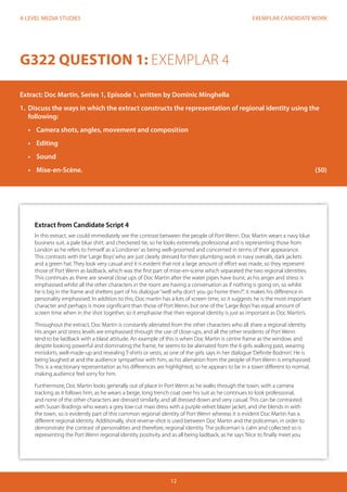 EXEMPLAR CANDIDATE WORK
12
A LEVEL MEDIA STUDIES
G322 QUESTION 1: EXEMPLAR 4
Extract: Doc Martin, Series 1, Episode 1, written by Dominic Minghella
1.	 Discuss the ways in which the extract constructs the representation of regional identity using the
following:
•	 Camera shots, angles, movement and composition
•	 Editing
•	 	Sound
•	 	Mise-en-Scène.												 (50)
Extract from Candidate Script 4
In this extract, we could immediately see the contrast between the people of Port Wenn. Doc Martin wears a navy blue
business suit, a pale blue shirt, and checkered tie, so he looks extremely professional and is representing those from
London as he refers to himself as a‘Londoner’as being well-groomed and concerned in terms of their appearance.
This contrasts with the‘Large Boys’who are just clearly dressed for their plumbing work in navy overalls, dark jackets
and a green hat. They look very casual and it is evident that not a large amount of effort was made, so they represent
those of Port Wenn as laidback, which was the first part of mise-en-scene which separated the two regional identities.
This continues as there are several close ups of Doc Martin after the water pipes have burst, as his anger and stress is
emphasised whilst all the other characters in the room are having a conversation as if nothing is going on, so whilst
he is big in the frame and shelters part of his dialogue“well why don’t you go home then?”, it makes his difference in
personality emphasised. In addition to this, Doc martin has a lots of screen time, so it suggests he is the most important
character and perhaps is more significant than those of Port Wenn, but one of the‘Large Boys’has equal amount of
screen time when in the shot together, so it emphasise that their regional identity is just as important as Doc Martin’s.
Throughout the extract, Doc Martin is constantly alienated from the other characters who all share a regional identity.
His anger and stress levels are emphasised through the use of close-ups, and all the other residents of Port Wenn
tend to be laidback with a blasé attitude. An example of this is when Doc Martin is centre frame as the window, and
despite looking powerful and dominating the frame, he seems to be alienated from the 6 girls walking past, wearing
miniskirts, well-made-up and revealing T-shirts or vests, as one of the girls says in her dialogue‘Definite Bodmin’. He is
being laughed at and the audience sympathise with him, as his alienation from the people of Port Wenn is emphasised.
This is a reactionary representation as his differences are highlighted, so he appears to be in a town different to normal,
making audience feel sorry for him.
Furthermore, Doc Martin looks generally out of place in Port Wenn as he walks through the town, with a camera
tracking as it follows him, as he wears a beige, long trench coat over his suit as he continues to look professional,
and none of the other characters are dressed similarly, and all dressed down and very casual. This can be contrasted
with Susan Bradings who wears a grey low-cut maxi dress with a purple velvet blazer jacket, and she blends in with
the town, so is evidently part of this common regional identity of Port Wenn whereas it is evident Doc Martin has a
different regional identity. Additionally, shot reverse-shot is used between Doc Martin and the policeman, in order to
demonstrate the contrast of personalities and therefore, regional identity. The policeman is calm and collected so is
representing the Port Wenn regional identity positivity and as all being laidback, as he says‘Nice to finally meet you
 