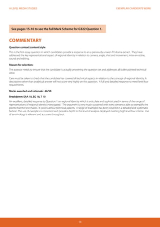EXEMPLAR CANDIDATE WORK
14
A LEVEL MEDIA STUDIES
COMMENTARY
Question context/content/style
This is the first essay question in which candidates provide a response to an a previously unseen TV drama extract. They have
addressed the key representational aspect of regional identity in relation to camera, angle, shot and movement, mise-en-scène,
sound and editing.
Reason for selection:
The assessor needs to ensure that the candidate is actually answering the question set and addresses all bullet pointed technical
areas
Care must be taken to check that the candidate has covered all technical aspects in relation to the concept of regional identity. A
descriptive rather than analytical answer will not score very highly on this question. A full and detailed response to meet level four
requirements.
Marks awarded and rationale: 46/50
Breakdown: EAA 18, EG 18, T 10
An excellent, detailed response to Question 1 on regional identity which is articulate and sophisticated in terms of the range of
representations of regional identity investigated. The argument is very much sustained with every sentence able to exemplify the
points that the text makes. It covers all four technical aspects. A range of examples has been covered in a detailed and systematic
fashion. The use of examples is consistent and provides depth to the level of analysis deployed meeting high level four criteria. Use
of terminology is relevant and accurate throughout.
See pages 15-16 to see the full Mark Scheme for G322 Question 1.
 