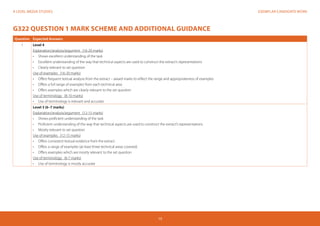 EXEMPLAR CANDIDATE WORKA LEVEL MEDIA STUDIES
15
G322 QUESTION 1 MARK SCHEME AND ADDITIONAL GUIDANCE
Question Expected Answers
1 Level 4
Explanation/analysis/argument (16-20 marks)
•	 Shows excellent understanding of the task
•	 	Excellent understanding of the way that technical aspects are used to construct the extract’s representations
•	 	Clearly relevant to set question
Use of examples (16-20 marks)
•	 Offers frequent textual analysis from the extract – award marks to reflect the range and appropriateness of examples
•	 Offers a full range of examples from each technical area
•	 Offers examples which are clearly relevant to the set question
Use of terminology (8-10 marks)
•	 Use of terminology is relevant and accurate
Level 3 (6–7 marks)
Explanation/analysis/argument (12-15 marks)
•	 	Shows proficient understanding of the task
•	 	Proficient understanding of the way that technical aspects are used to construct the extract’s representations
•	 Mostly relevant to set question
Use of examples (12-15 marks)
•	 Offers consistent textual evidence from the extract
•	 Offers a range of examples (at least three technical areas covered)
•	 Offers examples which are mostly relevant to the set question
Use of terminology (6-7 marks)
•	 Use of terminology is mostly accurate
 