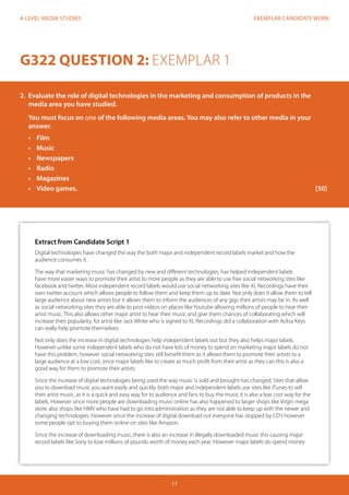 EXEMPLAR CANDIDATE WORK
17
A LEVEL MEDIA STUDIES
G322 QUESTION 2: EXEMPLAR 1
2.	 Evaluate the role of digital technologies in the marketing and consumption of products in the
media area you have studied.
You must focus on one of the following media areas. You may also refer to other media in your
answer.
•	 Film
•	 Music
•	 Newspapers
•	 Radio
•	 Magazines
•	 	Video games.												[50]
Extract from Candidate Script 1
Digital technologies have changed the way the both major and independent record labels market and how the
audience consumes it.
The way that marketing music has changed by new and different technologies, has helped independent labels
have more easier ways to promote their artist to more people as they are able to use free social networking sites like
facebook and twitter. Most independent record labels would use social networking sites like XL Recordings have their
own twitter account which allows people to follow them and keep them up to date. Not only does it allow them to tell
large audience about new artists but it allows them to inform the audiences of any gigs their artists may be in. As well
as social networking sites they are able to post videos on places like Youtube allowing millions of people to hear their
artist music. This also allows other major artist to hear their music and give them chances of collaborating which will
increase their popularity, for artist like Jack White who is signed to XL Recordings did a collaboration with Aclisa Keys
can really help promote themselves.
Not only does the increase in digital technologies help independent labels out but they also helps major labels.
However unlike some independent labels who do not have lots of money to spend on marketing major labels do not
have this problem, however social networking sites still benefit them as it allows them to promote their artists to a
large audience at a low cost, since major labels like to create as much profit from their artist as they can this is also a
good way for them to promote their artists.
Since the increase of digital technologies being used the way music is sold and brought has changed. Sites that allow
you to download music you want easily and quickly. both major and independent labels use sites like ITunes to sell
their artist music, as it is a quick and easy way for to audience and fans to buy the music it is also a low cost way for the
labels. However since more people are downloading music online has also happened to larger shops like Virgin mega
store, also shops like HMV who have had to go into administration as they are not able to keep up with the newer and
changing technologies. However since the increase of digital download not everyone has stopped by CD’s however
some people opt to buying them online on sites like Amazon.
Since the increase of downloading music, there is also an increase in illegally downloaded music this causing major
record labels like Sony to lose millions of pounds worth of money each year. However major labels do spend money
 