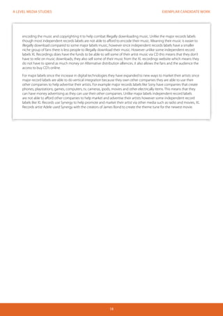 EXEMPLAR CANDIDATE WORK
18
A LEVEL MEDIA STUDIES
encoding the music and copyrighting it to help combat illegally downloading music. Unlike the major records labels
though most independent records labels are not able to afford to encode their music. Meaning their music is easier to
illegally download compared to some major labels music, however since independent records labels have a smaller
niche group of fans there is less people to illegally download their music. However unlike some independent record
labels XL Recordings does have the funds to be able to sell some of their artist music via CD this means that they don’t
have to relie on music downloads, they also sell some of their music from the XL recordings website which means they
do not have to spend as much money on Alternative distribution alliences. it also allows the fans and the audience the
access to buy CD’s online.
For major labels since the increase in digital technologies they have expanded to new ways to market their artists since
major record labels are able to do vertical integration because they own other companies they are able to use their
other companies to help advertise their artists. For example major records labels like Sony have companies that create
phones, playstations, games, computers, tv, cameras, ipods, movies and other electrically items. This means that they
can have money advertising as they can use their other companies. Unlike major labels independent record labels
are not able to afford other companies to help market and advertise their artists however some independent record
labels like XL Records use Synergy to help promote and market their artist via other media such as radio and movies, XL
Records artist Adele used Synergy with the creators of James Bond to create the theme tune for the newest movie.
 