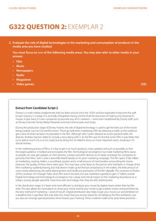 EXEMPLAR CANDIDATE WORK
20
A LEVEL MEDIA STUDIES
Extract from Candidate Script 2
Disney is a multi-media conglomerate that has been around since the 1920’s and has expanded to become the well
known industry it is today. It is vertically intergrated, having control of all the processes of making and showing it’s
movies. It also owns it’s own companies to promote any of it’s creations – some even established by Disney itself, such
as Disney Channel, Disney Media Networks and even theme parks and shops.
During the production stage of Disney movies, the role of digital technology is used to get the best out of the movie
being created, such as CGi and live action. These go well when marketing a film by releasing a trailer, as the audience
get a view of what has been incorporated in the film. Although John Carter released an action-packed trailer, the
director, Andrew Stanton, failed to include a story along with it. As the film was his first live action film, it was likely he’d
try to add as much CGi in as he could, but by doing this he failed to focus on more important area’s, resulting in it’s
dismal reviews.
In the marketing process of films, it is key to get in as much products, news updates and such as possible, so that
the target audience is hooked and anticipates the film. Technological convergence has made marketing films easier,
as people can now get updates on their phones, x-boxes and other devices so it’s faster and easier for companies to
promote their films. John Carter’s downfall rested heavily on it’s poor marketing campaign. The film spent $100 million
on marketing, creating trailers, a soundtrack, posters and a small amount of merchandise surrounding the movie.
However, the quality of these items were poor. This may have come down to the person who had been in charge of the
films marketing suddenly leaving, but that doesn’t make up for the lack of backstory in the trailers, the little amount of
cross-media advertising, the awful, bland posters and hardly any promotion of the film digitally. This contrasts to‘Pirates
of the Carribean: On Stranger Tides who’s film wasn’t the best, but was marketed superbly to gain $1 billion overall.
Digital technology and technological convergence has a large and critical impact on the marketing of products as in
today’s society, people spend far more time with technology than they do with anything else.
In the distribution stage, it is faster and more efficient to distribute your movie by digital means rather then by film
reels. This also allows for more places to show your movie and for your movie to get a better review and promotion by
the best method of marketing – word of mouth. Digital distribution also helps to get your movie out and exhibited on
a deadline that is specified. Not only does this mean that you receive praise for not delaying the films exhibition, but
you also can arrange special previews which boosts your marking. These could be made to be prize-draw previews –
G322 QUESTION 2: EXEMPLAR 2
2.	 Evaluate the role of digital technologies in the marketing and consumption of products in the
media area you have studied.
You must focus on one of the following media areas. You may also refer to other media in your
answer.
•	 Film
•	 Music
•	 Newspapers
•	 Radio
•	 Magazines
•	 	Video games.												[50]
 