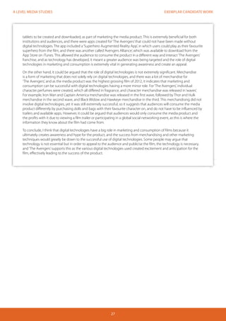 EXEMPLAR CANDIDATE WORK
27
A LEVEL MEDIA STUDIES
tablets to be created and downloaded, as part of marketing the media product. This is extremely beneficial for both
institutions and audiences, and there were apps created for‘The Avengers’that could not have been made without
digital technologies. The app included a‘Superhero Augmented Reality App’, in which users could play as their favourite
superhero from the film, and there was another called‘Avengers Alliance’, which was available to download from the
App Store on iTunes. This allowed the audience to consume the product in a different way and interact‘The Avengers’
franchise, and as technology has developed, it meant a greater audience was being targeted and the role of digital
technologies in marketing and consumption is extremely vital in generating awareness and create an appeal.
On the other hand, it could be argued that the role of digital technologies is not extremely significant. Merchandise
is a form of marketing that does not solely rely on digital technologies, and there was a lot of merchandise for
‘The Avengers’, and as the media product was the highest grossing film of 2012, it indicates that marketing and
consumption can be successful with digital technologies having a more minor role. For‘The Avengers’, individual
character perfumes were created, which all differed in fragrance, and character merchandise was released in‘waves’.
For example, Iron Man and Captain America merchandise was released in the first wave, followed by Thor and Hulk
merchandise in the second wave, and Black Widow and Hawkeye merchandise in the third. This merchandising did not
involve digital technologies, yet it was still extremely successful, so it suggests that audiences will consume the media
product differently by purchasing dolls and bags with their favourite character on, and do not have to be influenced by
trailers and available apps. However, it could be argued that audiences would only consume the media product and
the profits with it due to viewing a film trailer or participating in a global social networking event, as this is where the
information they know about the film had come from.
To conclude, I think that digital technologies have a big role in marketing and consumption of films because it
ultimately creates awareness and hype for the product, and the success from merchandising and other marketing
techniques would greatly be down to the successful use of digital technologies. Some people may argue that
technology is not essential but in order to appeal to the audience and publicise the film, the technology is necessary,
and‘The Avengers’supports this as the various digital technologies used created excitement and anticipation for the
film, effectively leading to the success of the product.
 