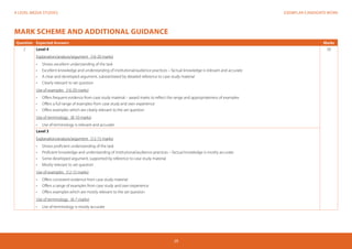 EXEMPLAR CANDIDATE WORKA LEVEL MEDIA STUDIES
29
MARK SCHEME AND ADDITIONAL GUIDANCE
Question Expected Answers Marks
2 Level 4	
Explanation/analysis/argument (16-20 marks)
•	 Shows excellent understanding of the task
•	 Excellent knowledge and understanding of institutional/audience practices – factual knowledge is relevant and accurate
•	 A clear and developed argument, substantiated by detailed reference to case study material
•	 Clearly relevant to set question
Use of examples (16-20 marks)
•	 Offers frequent evidence from case study material – award marks to reflect the range and appropriateness of examples
•	 Offers a full range of examples from case study and own experience
•	 Offers examples which are clearly relevant to the set question
Use of terminology (8-10 marks)
•	 Use of terminology is relevant and accurate
50
Level 3
Explanation/analysis/argument (12-15 marks)
•	 Shows proficient understanding of the task
•	 Proficient knowledge and understanding of institutional/audience practices – factual knowledge is mostly accurate
•	 Some developed argument, supported by reference to case study material
•	 Mostly relevant to set question
Use of examples (12-15 marks)
•	 Offers consistent evidence from case study material
•	 Offers a range of examples from case study and own experience
•	 Offers examples which are mostly relevant to the set question
Use of terminology (6-7 marks)
•	 Use of terminology is mostly accurate
 