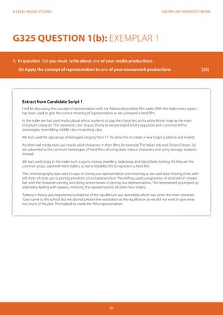 EXEMPLAR CANDIDATE WORK
40
A LEVEL MEDIA STUDIES
Extract from Candidate Script 1
I will be discussing the concept of representation with my Advanced portfolio film trailer. With the trailer every aspect
has been used to give the correct meaning of representation as we conveyed a heist film.
In the trailer we had used multicultural ethnic students to play the characters and a white British male as the main
important character. This represents Levi Strauss theory as we portrayed binary opposites with common ethnic
stereotypes, resembling middle class vs working class.
We had used the age group of teenagers ranging from 17-18, done this to create a new target audience and market.
As other real media texts use mainly adult characters in their films, for example The Italian Job and Oceans Eleven. So
we subverted to the common stereotypes of heist films of using older mature characters and using teenage students
instead.
We had used props in the trailer such as guns, money, jewellery, balaclavas, and black/dark clothing. As they are the
common props used with heist trailers, so we embedded this to represent a heist film.
The cinematography was used in ways to convey our representation and meaning as we used slow moving shots with
still shots of close ups to portray emotions on a characters face. The shifting used juxtaposition of shots which moved
fast with the character running and doing action moves to portray our representations. This represented a pumped up
adrenaline feeling with viewers, mimicing the representations of other heist trailers.
Todorov’s theory was represented as balance of the equilibrium was disturbed, which was when the main character
‘Gary’came to the school. But we did not present the restoration as the equilibrium as we did not want to give away
too much of the plot. This helped to create the films representation.
G325 QUESTION 1(b): EXEMPLAR 1
1.	 In question 1(b) you must write about one of your media productions.
(b)	Apply the concept of representation to one of your coursework productions			 [25]
 