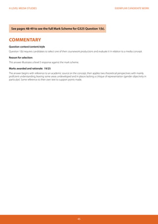 EXEMPLAR CANDIDATE WORK
45
A LEVEL MEDIA STUDIES
COMMENTARY
Question context/content/style
Question 1(b) requires candidates to select one of their coursework productions and evaluate it in relation to a media concept.
Reason for selection:
This answer illustrates a level 3 response against the mark scheme.
Marks awarded and rationale: 19/25
The answer begins with reference to an academic source on the concept, then applies two theoretical perspectives with mainly
proficient understanding, leaving some areas undeveloped and in places lacking a critique of representation (gender objectivity in
particular). Some reference to their own text to support points made.
See pages 48-49 to see the full Mark Scheme for G325 Question 1(b).
 