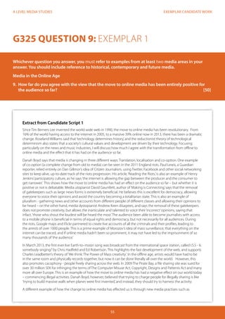 EXEMPLAR CANDIDATE WORK
55
A LEVEL MEDIA STUDIES
Extract from Candidate Script 1
Since Tim Berners Lee invented the world wide web in 1990, the move to online media has been revolutionary. From
16% of the world having access to the internet in 2005, to a massive 39% online now in 2013, there has been a dramatic
change. Roseland Williams said that‘technology determines history,’and the reductionist theory of technological
determinism also states that a society’s cultural values and development are driven by their technology. Focusing
particularly on the news and music industries, I will discuss how much I agree with the transformation from offline to
online media and the effect that it has had on the audience so far.
Danah Boyd says that media is changing in three different ways: Translation, localisation and co-option. One example
of co-option (a complete change from old to media) can be seen in the 2011 England riots. Paul Lewis, a Guardian
reporter, relied entirely on Dan Gillmor’s idea of Citizen Journalism, using Twitter, Facebook and other social networking
sites to keep alive, up-to-date track of the riots progression. His article,‘Reading the Riots,’is also an example of Henry
Jenkins’participatory culture, as he says‘the internet is allowing the gap between the producer and the consumer to
get narrower.’ This shows how the move to online media has had an effect on the audience so far – but whether it is
positive or not is debatable. Media utopianist David Gauntlett, author of‘Making is Connecting,’says that the removal
of gatekeepers such as large news forms is extremely beneficial. He believes this is excellent for democracy, allowing
everyone to voice their opinions and avoid the country becoming a totalitarian state. This is also an example of
pluralism - gathering news and other accounts from different people of different classes and allowing their opinions to
be heard – on the other hand, media dystopianist Andrew Keen disagrees, and says the removal of these gatekeepers
does not promote creativity, but allows the inarticulate and talented to voice their‘incorrect’opinions, saying that
infact,‘those who shout the loudest will be heard the most.’The audience been able to become journalists with access
to a mobile phone is beneficial in terms of equal rights and democracy, but not necessarily for all audiences. During
the riots, Google maps and Flickr partnered to create live accounts of all the criminals and their profiles, leading to
the arrests of over 1000 people. This is a prime example of Morozov’s idea of mass surveillance, that everything on the
internet can be traced, and if online media hadn’t been so prominent, it may not have led to the imprisonment of so
many thousands of‘the audience.’
In March 2013, the first ever live Earth-to–moon song was broadcast from the international space station, called I.S.S - Is
somebody singing? by Chris Hadfield and Ed Robertson. This highlights the fast development of the web, and supports
Charles Leadbetter’s theory of‘We think: The Power of Mass creativity’. In the offline age, artists would have had to be
in the same room and physically records together, but now it can be done literally all over the world. However, this
also promotes cacophony - people freely sharing across the web. In 2009 The Pirate Bay, a file sharing site was sued for
over 30 million SEK for infringing the terms of The Computer Misuse Act, Copyright, Designs and Pattents Act and many
more all over Europe. This is an example of how the move to online media has had a negative effect on our world today
– commencing illegal activities. Danah Boyd, however, believed that trying to charge people for illegally sharing is like
‘trying to build massive walls when planes were first invented,’and instead, they should try to harness the activity.
A different example of how the change to online media has effected us is through new media practises such as
G325 QUESTION 9: EXEMPLAR 1
Whichever question you answer, you must refer to examples from at least two media areas in your
answer. You should include reference to historical, contemporary and future media.
Media in the Online Age
9.	 How far do you agree with the view that the move to online media has been entirely positive for
the audience so far?											[50]
 