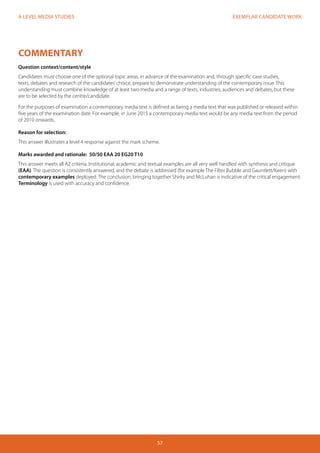 EXEMPLAR CANDIDATE WORK
57
A LEVEL MEDIA STUDIES
COMMENTARY
Question context/content/style
Candidates must choose one of the optional topic areas, in advance of the examination and, through specific case studies,
texts, debates and research of the candidates’choice, prepare to demonstrate understanding of the contemporary issue. This
understanding must combine knowledge of at least two media and a range of texts, industries, audiences and debates, but these
are to be selected by the centre/candidate.
For the purposes of examination a contemporary media text is defined as being a media text that was published or released within
five years of the examination date. For example, in June 2015 a contemporary media text would be any media text from the period
of 2010 onwards.
Reason for selection:
This answer illustrates a level 4 response against the mark scheme.
Marks awarded and rationale: 50/50 EAA 20 EG20 T10
This answer meets all A2 criteria. Institutional, academic and textual examples are all very well handled with synthesis and critique
(EAA). The question is consistently answered, and the debate is addressed (for example The Filter Bubble and Gauntlett/Keen) with
contemporary examples deployed. The conclusion, bringing together Shirky and McLuhan is indicative of the critical engagement.
Terminology is used with accuracy and confidence.
 