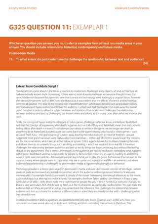 EXEMPLAR CANDIDATE WORK
60
A LEVEL MEDIA STUDIES
Extract from Candidate Script 1
Postmodernism came about in the 60s as a reaction to modernism. Modernist texts, objects, art and architecture all
had a universally known truth or meaning – there was no room for personal views as everyone thought it was the
same. Modernism boasted the optimistic view that science and technology were leading to a utopian future, however
after devastating events such as WW2 and the Holocaust, it was evident that the effects of science and technology
were not all positive. This lead to the introduction of postmodernism, which uses decides such as bricolage, parody,
intertextuality and hyper realism to entertain the audience. Lyotard said that postmodernism took away the overall
grand narrative in order to allow for subjective views and opinions. Post modernism challenges the relationship
between audience and text by challenging our known views and values, as it in many cases alters what we know as the
truth.
Firstly, the concept of hyper reality found largely in video games, challenges what we know and believe. Baudrillard
said that the concept of‘respawning’after death, in games such as Call of Duty and Battlefield, mean that one cathartic
feeling of loss after death is missed. This challenges our values as within in the game, we no longer see death as
something to be feared and avoided, as we can come back to life again instantly. Also found in video games – such
as Grand Theft Auto – the grand narrative is taken away, leaving the individual with a choice of freedom. Lyotard
suggested most grand narratives were replaces by micro narratives – in the case of GTA this would mean the missions
are the micro narratives, which we can either follow, or ignore. GTA is a game known for its players breaking the rules,
and allows them to do unlawful things such as killing and stealing – which we wouldn’t do in real life. It therefore
challenges the relationship between audience and text so we do things we know are wrong, but without the feeling
of guilt or any punishment. This is seen as immersion, as the audience are heavily involved in controlling what happens
in the game. Baudrillard said that is is possible for people to become too immersed in a game, leading to addictions,
where it‘spills over’into real life – for example people skip school just to play the game. Futhermore this can lead to the
copycat theory, where people want to copy what they see in game and repeat it in real life – an extreme case where
audience/text relationship is challenged by post modern media as it potentially changes our behaviour.
The knowing reader is a device seen largely in postmodern media and uses Levi Strauss’s concept of bricolage – where
pieces of texts are borrowed and added into another; which the audience will recognise and relate to. It also uses
intertextuality. For example Family Guy created a parody of the movie Taken using intertextual references to the movie,
such as dialogue, but altering it to make it funny. For example a line from Taken said by Liam Neeson is‘I have a very
particular set of skills – skills which make me a nightmare for people like you’– which Family Guy took and changed to
‘I have a very particular LACK of skills’said by Peter, as it fits his character as a generally clueless father. This can make the
audience feel as if they are part of a‘club’as they understand the reference. This challenges the relationship between
audience and text as it shows the audience a different take on a text they are already familiar with – challenging what
they already know.
Emotional investment and escapism are also postmodernist concepts found in games such as the Sims. Here you
can create your own avatar, altering its looks and clothing, and then controlling their actions in their lives. This
G325 QUESTION 11: EXEMPLAR 1
Whichever question you answer, you must refer to examples from at least two media areas in your
answer. You should include reference to historical, contemporary and future media.
Postmodern Media
11.	 To what extent do postmodern media challenge the relationship between text and audience?	
															[50]	
			
 