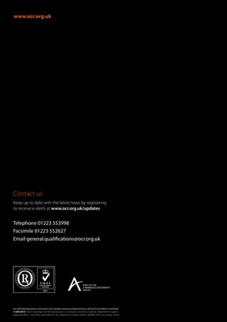 www.ocr.org.uk
Contact us
For staff training purposes and as part of our quality assurance programme your call may be recorded or monitored.
© OCR 2014 Oxford Cambridge and RSA Examinations is a Company Limited by Guarantee. Registered in England.
Registered office 1 Hills Road, Cambridge CB1 2EU. Registered company number 3484466. OCR is an exempt charity.
Telephone 01223 553998
Facsimile 01223 552627
Email general.qualifications@ocr.org.uk
Keep up to date with the latest news by registering
to receive e-alerts at www.ocr.org.uk/updates
 