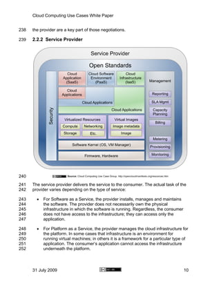Cloud Computing Use Cases White Paper


238   the provider are a key part of those negotiations.

239   2.2.2 Service Provider




240
241   The service provider delivers the service to the consumer. The actual task of the
242   provider varies depending on the type of service:

243     •   For Software as a Service, the provider installs, manages and maintains
244         the software. The provider does not necessarily own the physical
245         infrastructure in which the software is running. Regardless, the consumer
246         does not have access to the infrastructure; they can access only the
247         application.

248     •   For Platform as a Service, the provider manages the cloud infrastructure for
249         the platform. In some cases that infrastructure is an environment for
250         running virtual machines; in others it is a framework for a particular type of
251         application. The consumer’s application cannot access the infrastructure
252         underneath the platform.



      31 July 2009                                                                      10
 