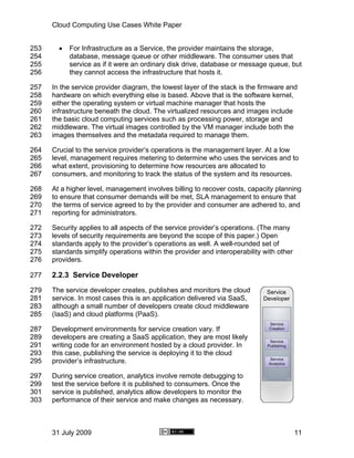 Cloud Computing Use Cases White Paper


253     •   For Infrastructure as a Service, the provider maintains the storage,
254         database, message queue or other middleware. The consumer uses that
255         service as if it were an ordinary disk drive, database or message queue, but
256         they cannot access the infrastructure that hosts it.

257   In the service provider diagram, the lowest layer of the stack is the firmware and
258   hardware on which everything else is based. Above that is the software kernel,
259   either the operating system or virtual machine manager that hosts the
260   infrastructure beneath the cloud. The virtualized resources and images include
261   the basic cloud computing services such as processing power, storage and
262   middleware. The virtual images controlled by the VM manager include both the
263   images themselves and the metadata required to manage them.

264   Crucial to the service provider’s operations is the management layer. At a low
265   level, management requires metering to determine who uses the services and to
266   what extent, provisioning to determine how resources are allocated to
267   consumers, and monitoring to track the status of the system and its resources.

268   At a higher level, management involves billing to recover costs, capacity planning
269   to ensure that consumer demands will be met, SLA management to ensure that
270   the terms of service agreed to by the provider and consumer are adhered to, and
271   reporting for administrators.

272   Security applies to all aspects of the service provider’s operations. (The many
273   levels of security requirements are beyond the scope of this paper.) Open
274   standards apply to the provider’s operations as well. A well-rounded set of
275   standards simplify operations within the provider and interoperability with other
276   providers.

277   2.2.3 Service Developer
279   The service developer creates, publishes and monitors the cloud
281   service. In most cases this is an application delivered via SaaS,
283   although a small number of developers create cloud middleware
285   (IaaS) and cloud platforms (PaaS).

287   Development environments for service creation vary. If
289   developers are creating a SaaS application, they are most likely
291   writing code for an environment hosted by a cloud provider. In
293   this case, publishing the service is deploying it to the cloud
295   provider’s infrastructure.

297   During service creation, analytics involve remote debugging to
299   test the service before it is published to consumers. Once the
301   service is published, analytics allow developers to monitor the
303   performance of their service and make changes as necessary.



      31 July 2009                                                                        11
 