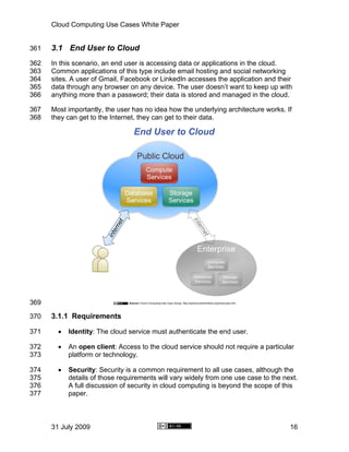 Cloud Computing Use Cases White Paper


361   3.1 End User to Cloud
362   In this scenario, an end user is accessing data or applications in the cloud.
363   Common applications of this type include email hosting and social networking
364   sites. A user of Gmail, Facebook or LinkedIn accesses the application and their
365   data through any browser on any device. The user doesn’t want to keep up with
366   anything more than a password; their data is stored and managed in the cloud.

367   Most importantly, the user has no idea how the underlying architecture works. If
368   they can get to the Internet, they can get to their data.




369

370   3.1.1 Requirements

371     •   Identity: The cloud service must authenticate the end user.

372     •   An open client: Access to the cloud service should not require a particular
373         platform or technology.

374     •   Security: Security is a common requirement to all use cases, although the
375         details of those requirements will vary widely from one use case to the next.
376         A full discussion of security in cloud computing is beyond the scope of this
377         paper.



      31 July 2009                                                                    16
 