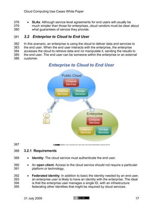 Cloud Computing Use Cases White Paper


378     •   SLAs: Although service level agreements for end users will usually be
379         much simpler than those for enterprises, cloud vendors must be clear about
380         what guarantees of service they provide.

381   3.2 Enterprise to Cloud to End User
382   In this scenario, an enterprise is using the cloud to deliver data and services to
383   the end user. When the end user interacts with the enterprise, the enterprise
384   accesses the cloud to retrieve data and /or manipulate it, sending the results to
385   the end user. The end user can be someone within the enterprise or an external
386   customer.




387

388   3.2.1 Requirements

389     •   Identity: The cloud service must authenticate the end user.

390     •   An open client: Access to the cloud service should not require a particular
391         platform or technology.

392     •   Federated identity: In addition to basic the identity needed by an end user,
393         an enterprise user is likely to have an identity with the enterprise. The ideal
394         is that the enterprise user manages a single ID, with an infrastructure
395         federating other identities that might be required by cloud services.


      31 July 2009                                                                      17
 
