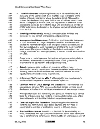 Cloud Computing Use Cases White Paper


396     •   Location awareness: Depending on the kind of data the enterprise is
397         managing on the user's behalf, there might be legal restrictions on the
398         location of the physical server where the data is stored. Although this
399         violates the cloud computing ideal that the user should not have to know
400         details of the physical infrastructure, this requirement is essential. Many
401         applications cannot be moved to the cloud until cloud vendors provide an
402         API for determining the location of the physical hardware that delivers the
403         cloud service.

404     •   Metering and monitoring: All cloud services must be metered and
405         monitored for cost control, chargebacks and provisioning.

406     •   Management and Governance: Public cloud providers make it very easy
407         to open an account and begin using cloud services; that ease of use
408         creates the risk that individuals in an enterprise will use cloud services on
409         their own initiative. For IaaS, management of VMs is the most important
410         requirement. Management of different PaaS cloud services (such as
411         storage, databases and message queues) is needed to track what services
412         are used.
413
414         Governance is crucial to ensure that policies and government regulations
415         are followed wherever cloud computing is used. Other governance
416         requirements will be industry- and geography-specific.

417     •   Security: Any use case involving an enterprise will have more
418         sophisticated security requirements than one involving a single end user.
419         Similarly, the more advanced enterprise use cases to follow will have
420         equally more advanced security requirements.

421     •   A Common File Format for VMs: A VM created for one cloud vendor’s
422         platform should be portable to another vendor’s platform.

423     •   Common APIs for Cloud Storage and Middleware: The enterprise use
424         cases require common APIs for access to cloud storage services, cloud
425         databases, and other cloud middleware services such as message queues.
426
427         Writing custom code that works only for a particular vendor’s cloud service
428         locks the enterprise into that vendor’s system and eliminates some of the
429         financial benefits and flexibility that cloud computing provides.

430     •   Data and Application Federation: Enterprise applications need to
431         combine data from multiple cloud-based sources, and they need to
432         coordinate the activities of applications running in different clouds.

433     •   SLAs and Benchmarks: In addition to the basic SLAs required by end
434         users, enterprises who sign contracts based on SLAs will need a standard
435         way of benchmarking performance. There must be an unambiguous way of


      31 July 2009                                                                      18
 